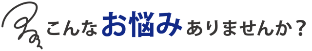 あなたに、このような悩みはありませんか？